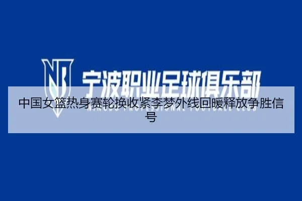 中国女篮热身赛轮换收紧李梦外线回暖释放争胜信号